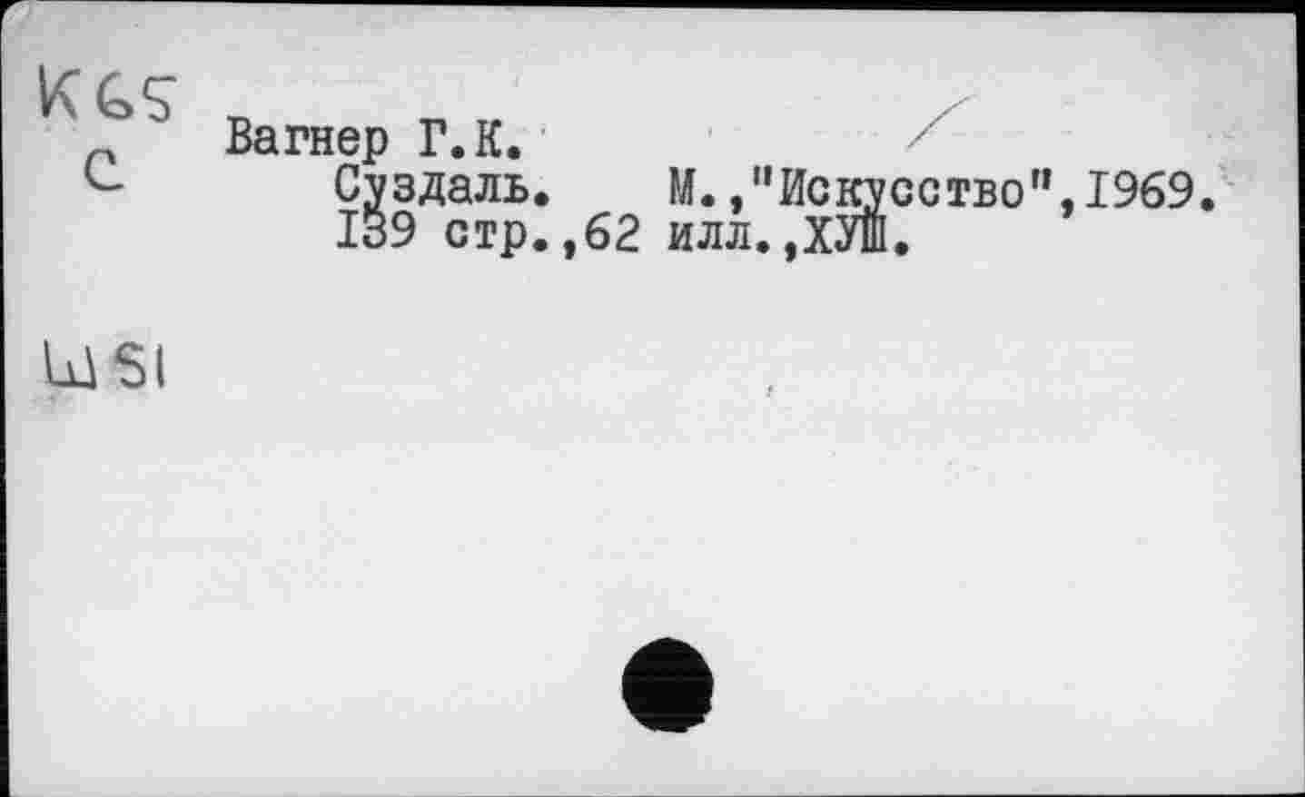 ﻿KGS
Вагнер Г. К.
Суздаль. М.»"Искусство”,1969.
ІВ9 стр.,62 илл.ДУШ.
USI